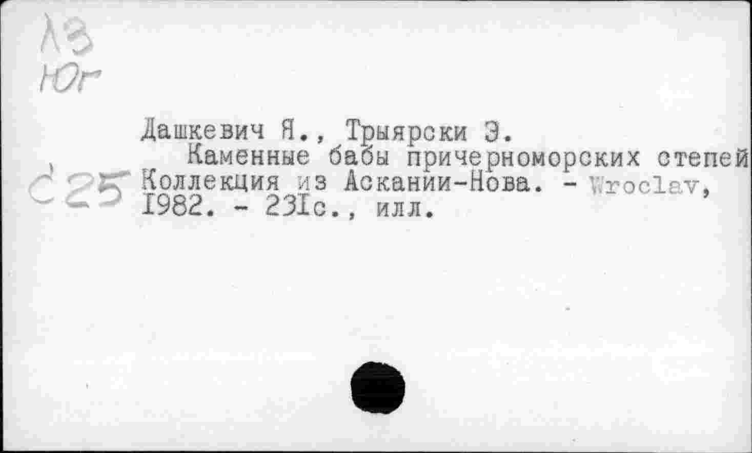 ﻿Аг
Юг
Дашкевич Я., Трыяроки Э.
Каменные бабы причерноморских степей ЈГ Коллекция из Аокании-Нова. - v.roclav, 1982. - 231с., илл.